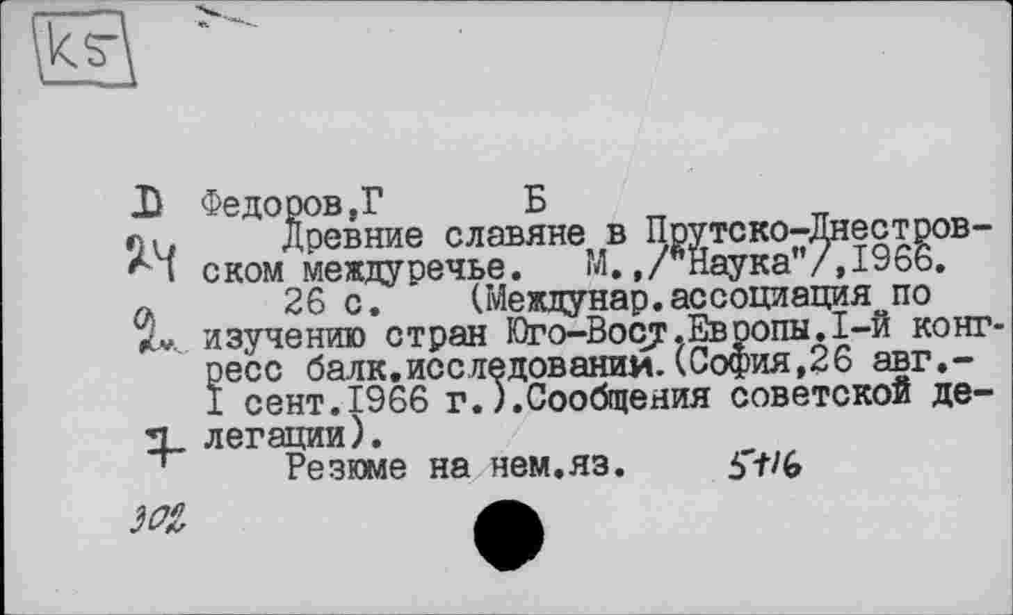 ﻿
Федоров,? Б
Древние славяне в Прутско-Днестров-ском междуречье. ГЛ.,/"Наука"/, 1966.
26 с.	(Междунар.ассоциация по
изучению стран Юго-Восу.Европы.1-й конг ресс балк.исследовании. (София,26 авг.-1 сент.1966 г.).Сообщения советской делегации).
Резюме на нем.яз. 5'f/G
